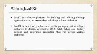 What is JavaFX?
 JavaFX is software platform for building and offering desktop
application that can execute beyond a huge volume of devices.
 JavaFX is bunch of graphics and media packages that developer
authorize to design, developing, Q&A, Fetch debug and destroy
desktop and enterprise application that run across various
platforms.
 
