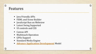 Features
 Java Friendly APIs
 FXML and Scene Builder
 JavaScript Run on Webview
 Latest Swing Supported
 UI controls and CSS
 Canvas API
 Multitouch Operation
 GPUs Support
 Standard Media Engine
 Advance Application Development Model
 