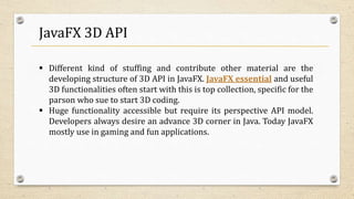 JavaFX 3D API
 Different kind of stuffing and contribute other material are the
developing structure of 3D API in JavaFX. JavaFX essential and useful
3D functionalities often start with this is top collection, specific for the
parson who sue to start 3D coding.
 Huge functionality accessible but require its perspective API model.
Developers always desire an advance 3D corner in Java. Today JavaFX
mostly use in gaming and fun applications.
 