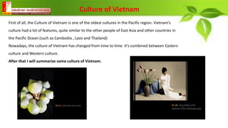 First of all, the Culture of Vietnam is one of the oldest cultures in the Pacific region. Vietnam's
culture had a lot of features, quite similar to the other people of East Asia and other countries in
the Pacific Ocean (such as Cambodia , Laos and Thailand)
Nowadays, the culture of Vietnam has changed from time to time. It’s combined between Eastern
culture and Western culture.
After that I will summarize some culture of Vietnam.
Culture of Vietnam
 