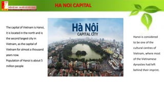 The capital of Vietnam is Hanoi,
it is located in the north and is
the second largest city in
Vietnam, as the capital of
Vietnam for almost a thousand
years now.
Population of Hanoi is about 5
million people
Hanoi is considered
to be one of the
cultural centres of
Vietnam, where most
of the Vietnamese
dynasties had left
behind their imprint.
HA NOI CAPITAL
 