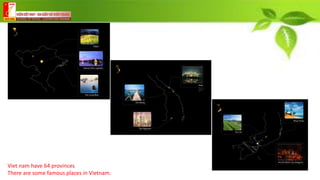 Viet nam have 64 provinces
There are some famous places in Vietnam.
 