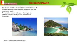 PHU QUOC ISLAND
Phu Quoc is called the island of "99 mountains" because of
its many sandstone chains gradually descending from the
north to the south.
There are two seasons in the year: the rainy season
(October only) and the dry season (November to
September).
The sky is always sunny, clear and blue.
 