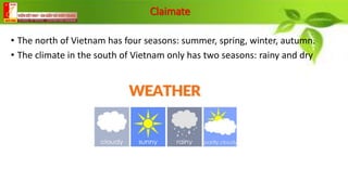 Claimate
• The north of Vietnam has four seasons: summer, spring, winter, autumn.
• The climate in the south of Vietnam only has two seasons: rainy and dry
 