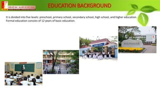 EDUCATION BACKGROUND
It is divided into five levels: preschool, primary school, secondary school, high school, and higher education.
Formal education consists of 12 years of basic education.
 