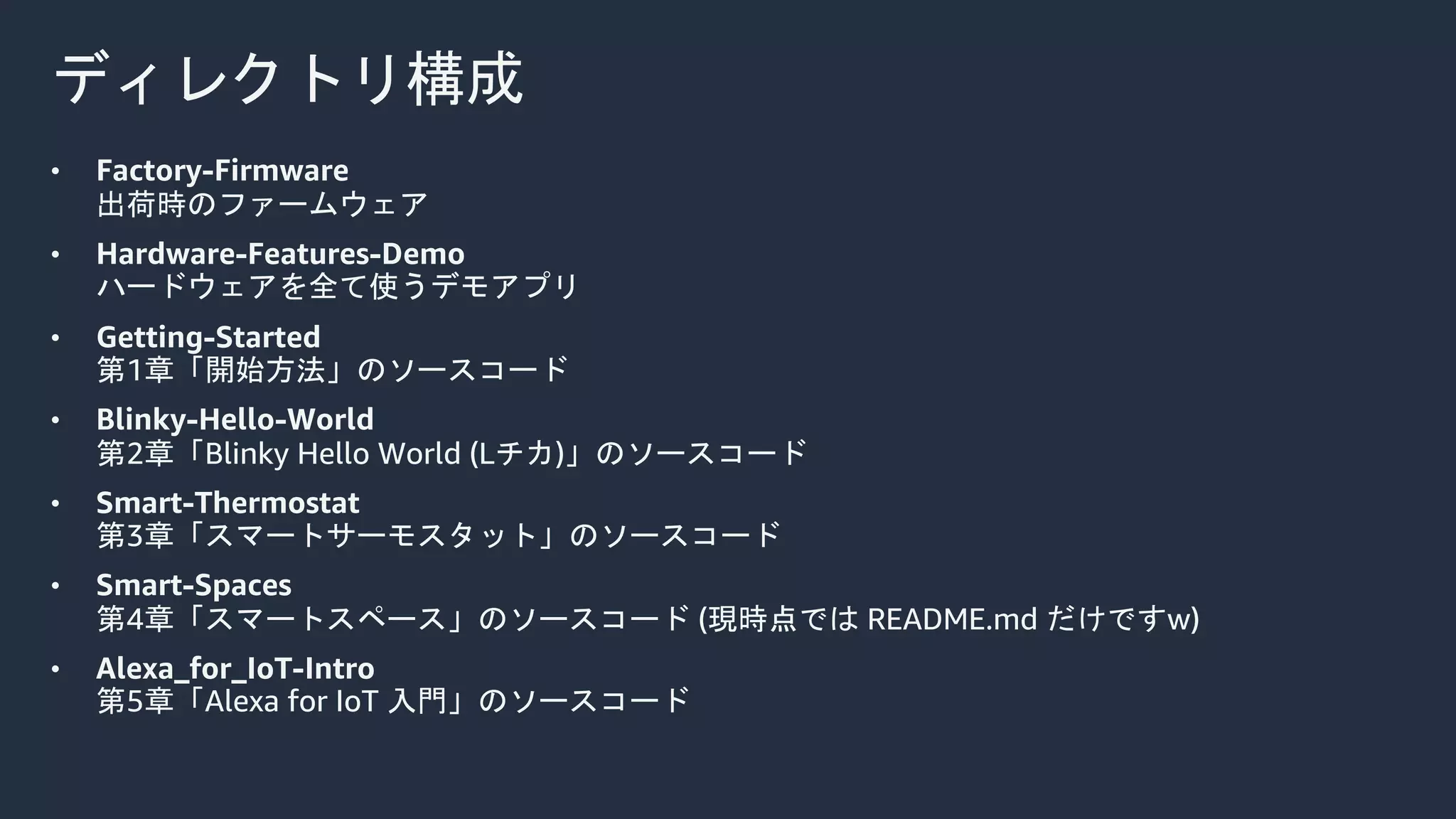 ディレクトリ構成
• Factory-Firmware
出荷時のファームウェア
• Hardware-Features-Demo
ハードウェアを全て使うデモアプリ
• Getting-Started
第1章「開始方法」のソースコード
• Blinky-Hello-World
第2章「Blinky Hello World (Lチカ)」のソースコード
• Smart-Thermostat
第3章「スマートサーモスタット」のソースコード
• Smart-Spaces
第4章「スマートスペース」のソースコード (現時点では README.md だけですw)
• Alexa_for_IoT-Intro
第5章「Alexa for IoT 入門」のソースコード
 