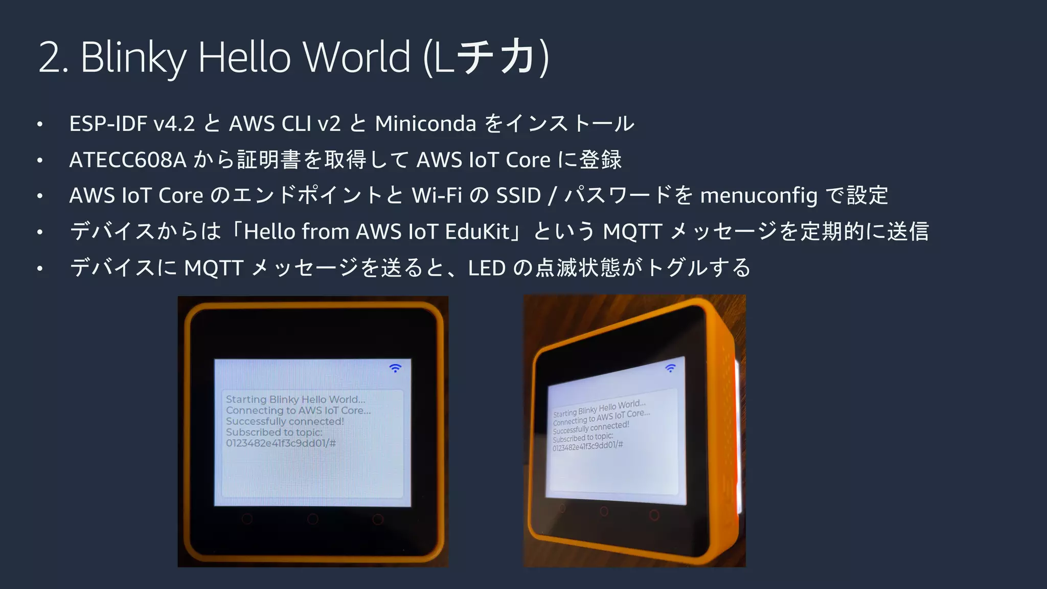 2. Blinky Hello World (Lチカ)
• ESP-IDF v4.2 と AWS CLI v2 と Miniconda をインストール
• ATECC608A から証明書を取得して AWS IoT Core に登録
• AWS IoT Core のエンドポイントと Wi-Fi の SSID / パスワードを menuconfig で設定
• デバイスからは「Hello from AWS IoT EduKit」という MQTT メッセージを定期的に送信
• デバイスに MQTT メッセージを送ると、LED の点滅状態がトグルする
 