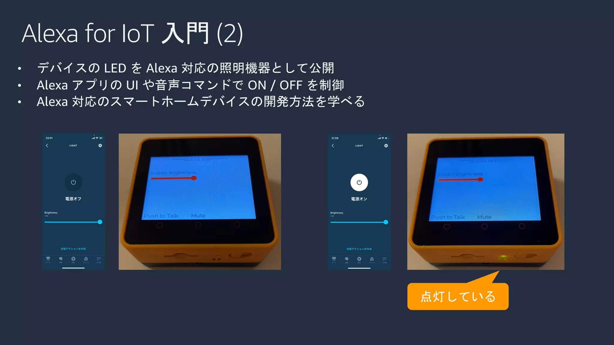 Alexa for IoT 入門 (2)
• デバイスの LED を Alexa 対応の照明機器として公開
• Alexa アプリの UI や音声コマンドで ON / OFF を制御
• Alexa 対応のスマートホームデバイスの開発方法を学べる
 