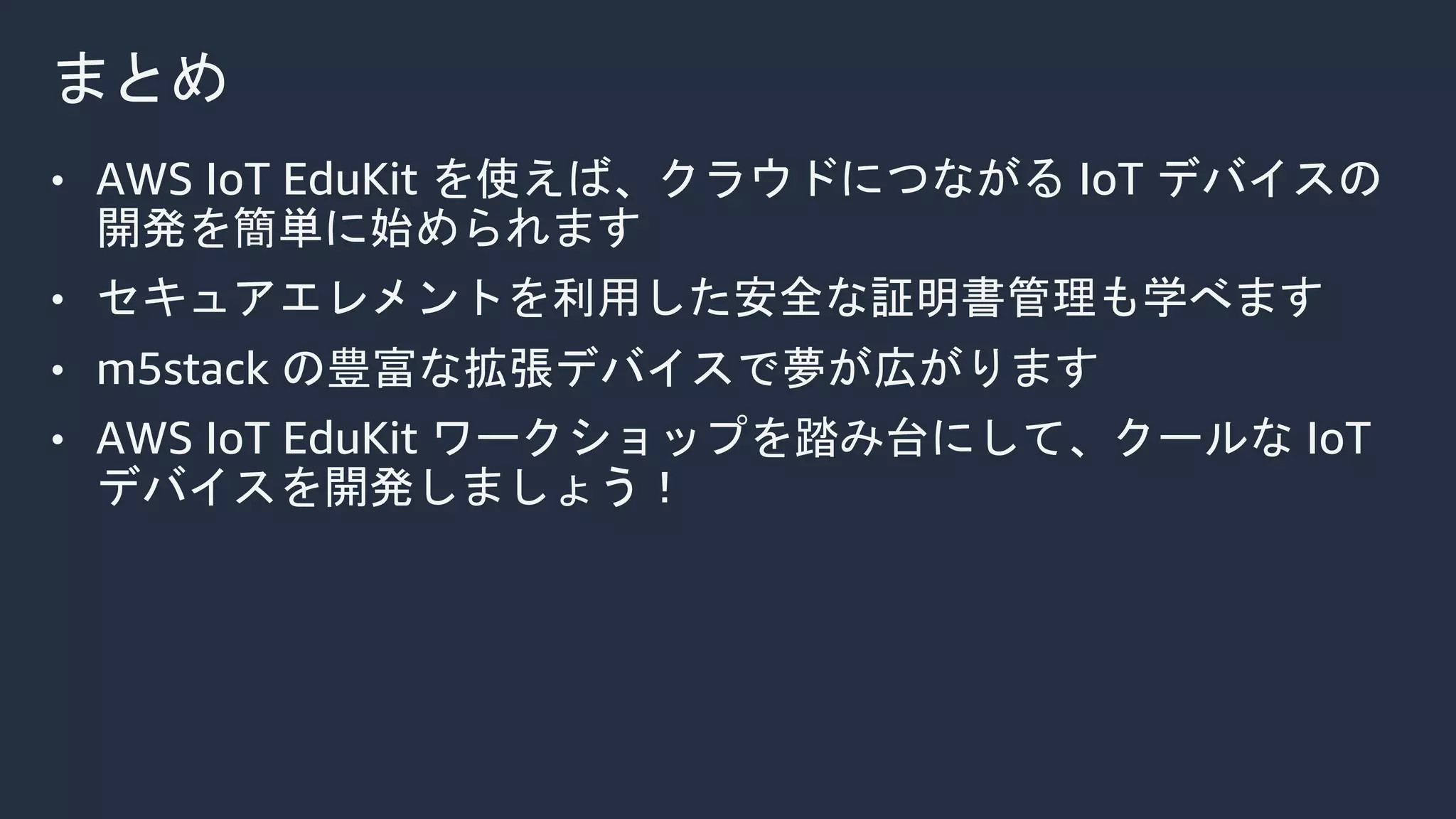 まとめ
• AWS IoT EduKit を使えば、クラウドにつながる IoT デバイスの
開発を簡単に始められます
• セキュアエレメントを利用した安全な証明書管理も学べます
• m5stack の豊富な拡張デバイスで夢が広がります
• AWS IoT EduKit ワークショップを踏み台にして、クールな IoT
デバイスを開発しましょう！
 
