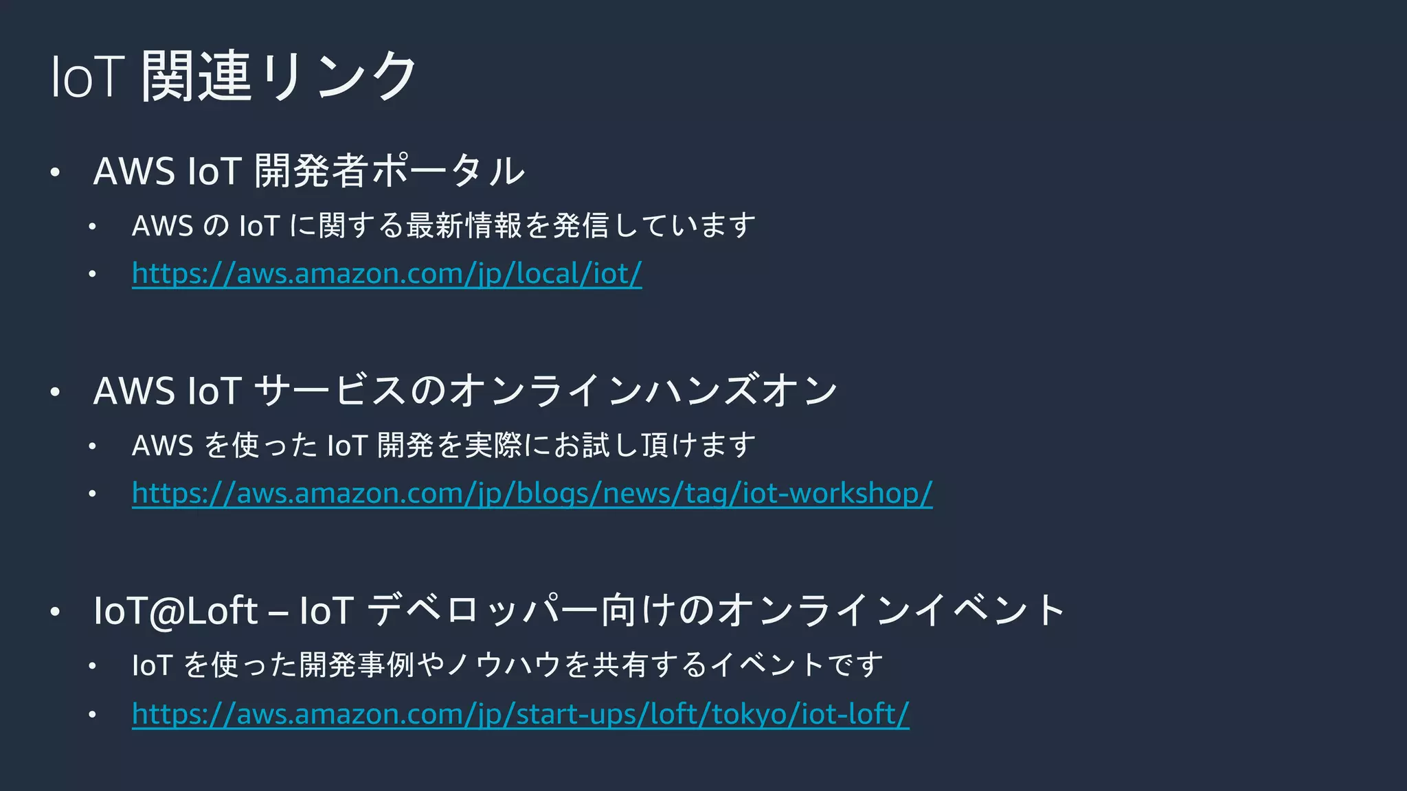 IoT 関連リンク
• AWS IoT 開発者ポータル
• AWS の IoT に関する最新情報を発信しています
• https://aws.amazon.com/jp/local/iot/
• AWS IoT サービスのオンラインハンズオン
• AWS を使った IoT 開発を実際にお試し頂けます
• https://aws.amazon.com/jp/blogs/news/tag/iot-workshop/
• IoT@Loft – IoT デベロッパー向けのオンラインイベント
• IoT を使った開発事例やノウハウを共有するイベントです
• https://aws.amazon.com/jp/start-ups/loft/tokyo/iot-loft/
 
