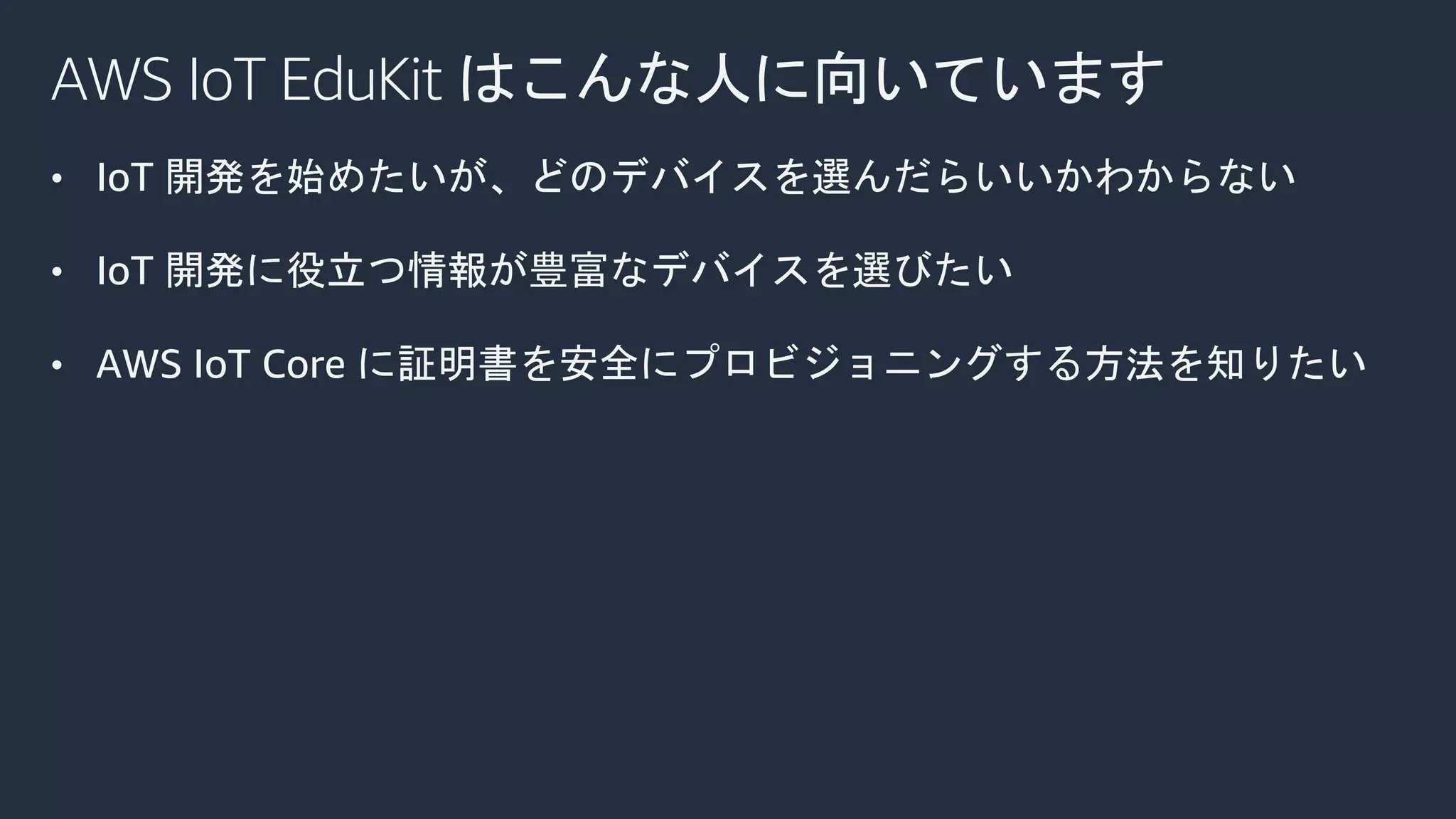 AWS IoT EduKit はこんな人に向いています
• IoT 開発を始めたいが、どのデバイスを選んだらいいかわからない
• IoT 開発に役立つ情報が豊富なデバイスを選びたい
• AWS IoT Core に証明書を安全にプロビジョニングする方法を知りたい
 