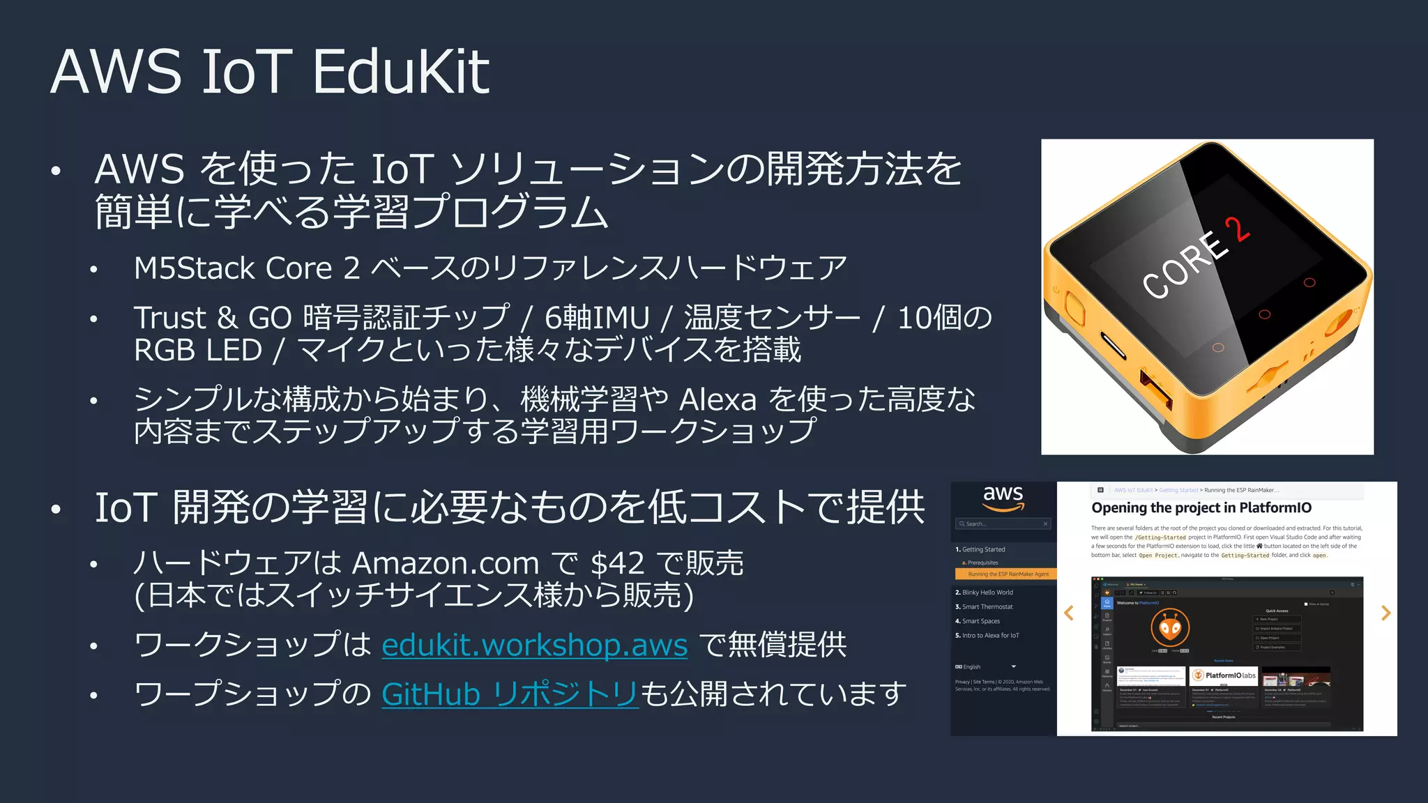 AWS IoT EduKit
• AWS を使った IoT ソリューションの開発⽅法を
簡単に学べる学習プログラム
• M5Stack Core 2 ベースのリファレンスハードウェア
• Trust & GO 暗号認証チップ / 6軸IMU / 温度センサー / 10個の
RGB LED / マイクといった様々なデバイスを搭載
• シンプルな構成から始まり、機械学習や Alexa を使った⾼度な
内容までステップアップする学習⽤ワークショップ
• IoT 開発の学習に必要なものを低コストで提供
• ハードウェアは Amazon.com で $42 で販売
(⽇本ではスイッチサイエンス様から販売)
• ワークショップは edukit.workshop.aws で無償提供
• ワープショップの GitHub リポジトリも公開されています
 