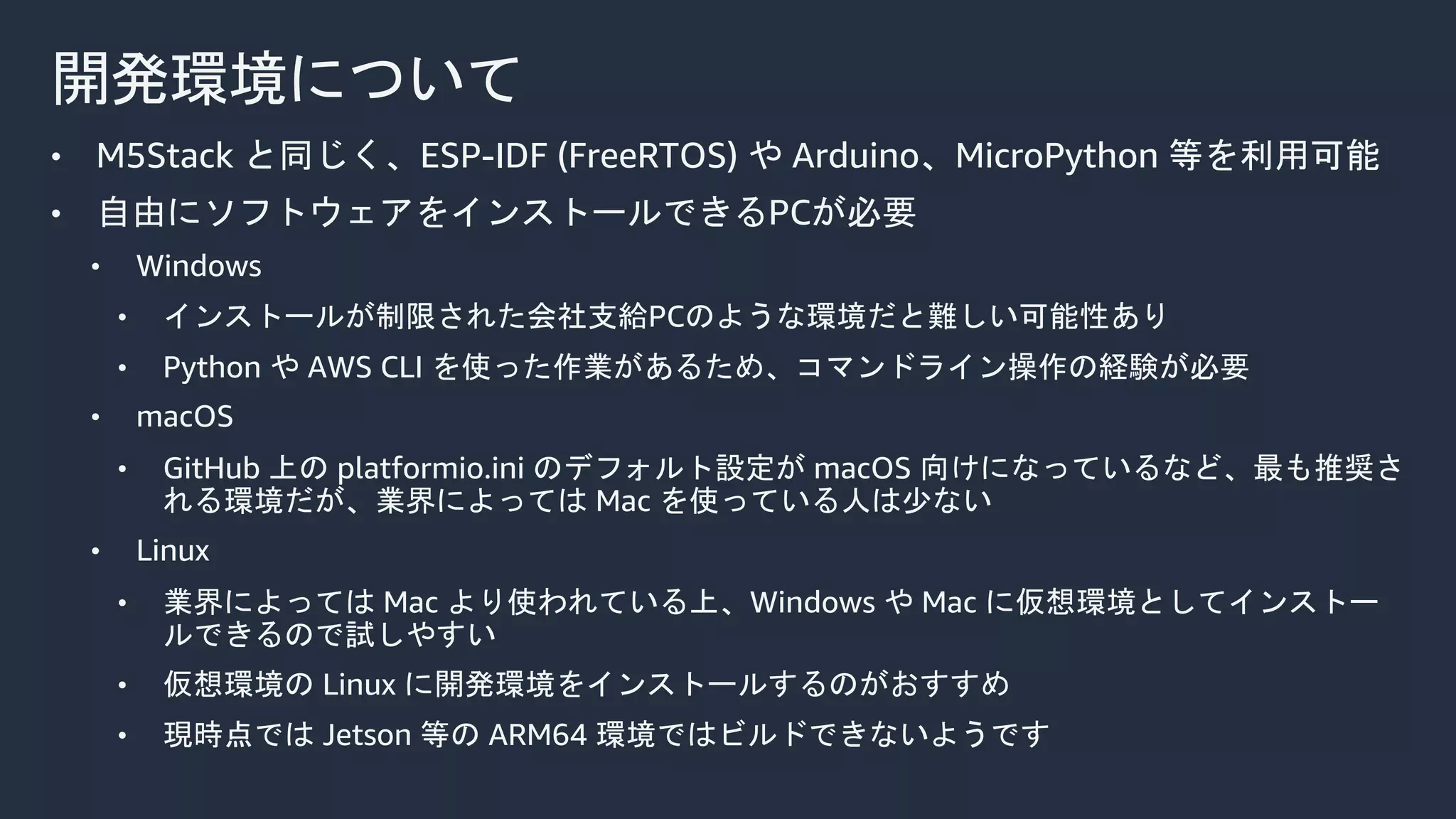 開発環境について
• M5Stack と同じく、ESP-IDF (FreeRTOS) や Arduino、MicroPython 等を利用可能
• 自由にソフトウェアをインストールできるPCが必要
• Windows
• インストールが制限された会社支給PCのような環境だと難しい可能性あり
• Python や AWS CLI を使った作業があるため、コマンドライン操作の経験が必要
• macOS
• GitHub 上の platformio.ini のデフォルト設定が macOS 向けになっているなど、最も推奨さ
れる環境だが、業界によっては Mac を使っている人は少ない
• Linux
• 業界によっては Mac より使われている上、Windows や Mac に仮想環境としてインストー
ルできるので試しやすい
• 仮想環境の Linux に開発環境をインストールするのがおすすめ
• 現時点では Jetson 等の ARM64 環境ではビルドできないようです
 