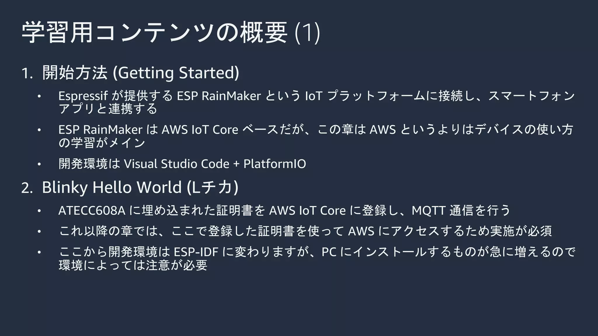 学習用コンテンツの概要 (1)
1. 開始方法 (Getting Started)
• Espressif が提供する ESP RainMaker という IoT プラットフォームに接続し、スマートフォン
アプリと連携する
• ESP RainMaker は AWS IoT Core ベースだが、この章は AWS というよりはデバイスの使い方
の学習がメイン
• 開発環境は Visual Studio Code + PlatformIO
2. Blinky Hello World (Lチカ)
• ATECC608A に埋め込まれた証明書を AWS IoT Core に登録し、MQTT 通信を行う
• これ以降の章では、ここで登録した証明書を使って AWS にアクセスするため実施が必須
• ここから開発環境は ESP-IDF に変わりますが、PC にインストールするものが急に増えるので
環境によっては注意が必要
 