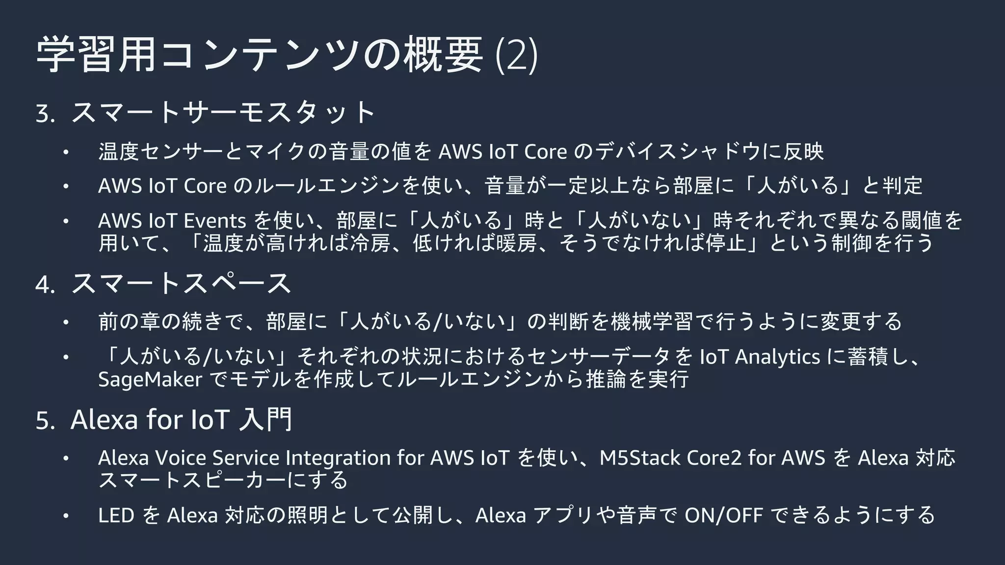 学習用コンテンツの概要 (2)
3. スマートサーモスタット
• 温度センサーとマイクの音量の値を AWS IoT Core のデバイスシャドウに反映
• AWS IoT Core のルールエンジンを使い、音量が一定以上なら部屋に「人がいる」と判定
• AWS IoT Events を使い、部屋に「人がいる」時と「人がいない」時それぞれで異なる閾値を
用いて、「温度が高ければ冷房、低ければ暖房、そうでなければ停止」という制御を行う
4. スマートスペース
• 前の章の続きで、部屋に「人がいる/いない」の判断を機械学習で行うように変更する
• 「人がいる/いない」それぞれの状況におけるセンサーデータを IoT Analytics に蓄積し、
SageMaker でモデルを作成してルールエンジンから推論を実行
5. Alexa for IoT 入門
• Alexa Voice Service Integration for AWS IoT を使い、M5Stack Core2 for AWS を Alexa 対応
スマートスピーカーにする
• LED を Alexa 対応の照明として公開し、Alexa アプリや音声で ON/OFF できるようにする
 