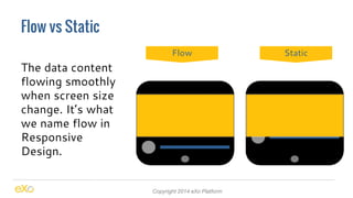 Flow vs Static 
Copyright 2014 eXo Platform 
The data content 
flowing smoothly 
when screen size 
change. It’s what 
we name flow in 
Responsive 
Design. 
Flow Static 
 
