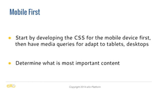 Mobile First 
● Start by developing the CSS for the mobile device first, 
then have media queries for adapt to tablets, desktops 
● Determine what is most important content 
Copyright 2014 eXo Platform 
 