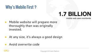 Why’s Mobile First ? 
● Mobile website will prepare more 
thoroughly than was originally 
invested. 
● At any size, it's always a good design 
● Avoid overwrite code 
Copyright 2014 eXo Platform 
 