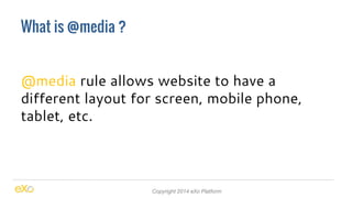 What is @media ? 
@media rule allows website to have a 
different layout for screen, mobile phone, 
tablet, etc. 
Copyright 2014 eXo Platform 
 