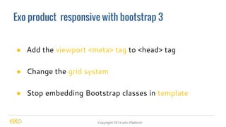 Exo product responsive with bootstrap 3 
● Add the viewport <meta> tag to <head> tag 
● Change the grid system 
● Stop embedding Bootstrap classes in template 
Copyright 2014 eXo Platform 
 