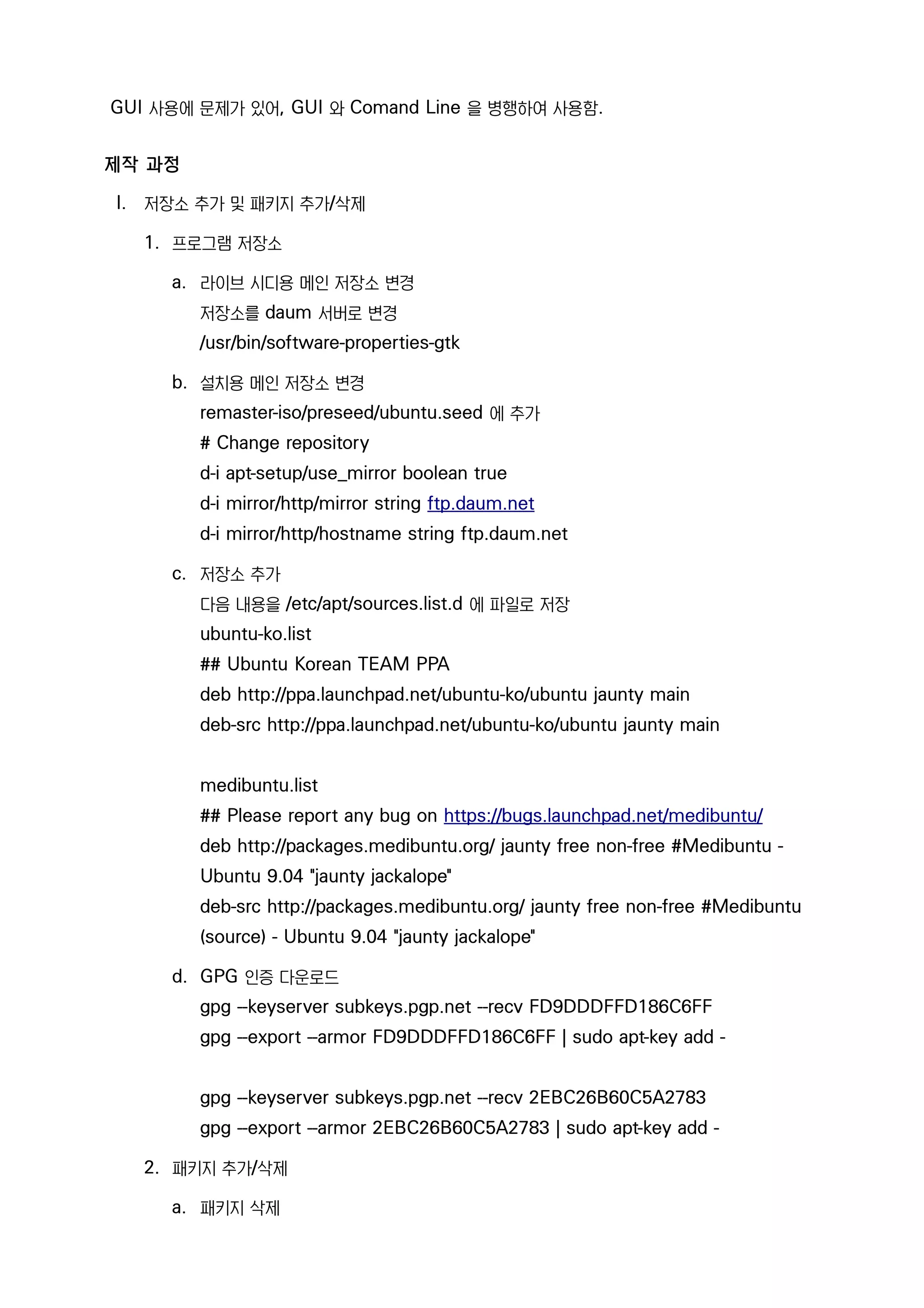 GUI 사용에 문제가 있어, GUI 와 Comand Line 을 병행하여 사용함.
제작 과정
I. 저장소 추가 및 패키지 추가/삭제
1. 프로그램 저장소
a. 라이브 시디용 메인 저장소 변경
저장소를 daum 서버로 변경
/usr/bin/software-properties-gtk
b. 설치용 메인 저장소 변경
remaster-iso/preseed/ubuntu.seed 에 추가
# Change repository
d-i apt-setup/use_mirror boolean true
d-i mirror/http/mirror string ftp.daum.net
d-i mirror/http/hostname string ftp.daum.net
c. 저장소 추가
다음 내용을 /etc/apt/sources.list.d 에 파일로 저장
ubuntu-ko.list
## Ubuntu Korean TEAM PPA
deb http://ppa.launchpad.net/ubuntu-ko/ubuntu jaunty main
deb-src http://ppa.launchpad.net/ubuntu-ko/ubuntu jaunty main
medibuntu.list
## Please report any bug on https://bugs.launchpad.net/medibuntu/
deb http://packages.medibuntu.org/ jaunty free non-free #Medibuntu -
Ubuntu 9.04 "jaunty jackalope"
deb-src http://packages.medibuntu.org/ jaunty free non-free #Medibuntu
(source) - Ubuntu 9.04 "jaunty jackalope"
d. GPG 인증 다운로드
gpg --keyserver subkeys.pgp.net --recv FD9DDDFFD186C6FF
gpg --export --armor FD9DDDFFD186C6FF | sudo apt-key add -
gpg --keyserver subkeys.pgp.net --recv 2EBC26B60C5A2783
gpg --export --armor 2EBC26B60C5A2783 | sudo apt-key add -
2. 패키지 추가/삭제
a. 패키지 삭제
 