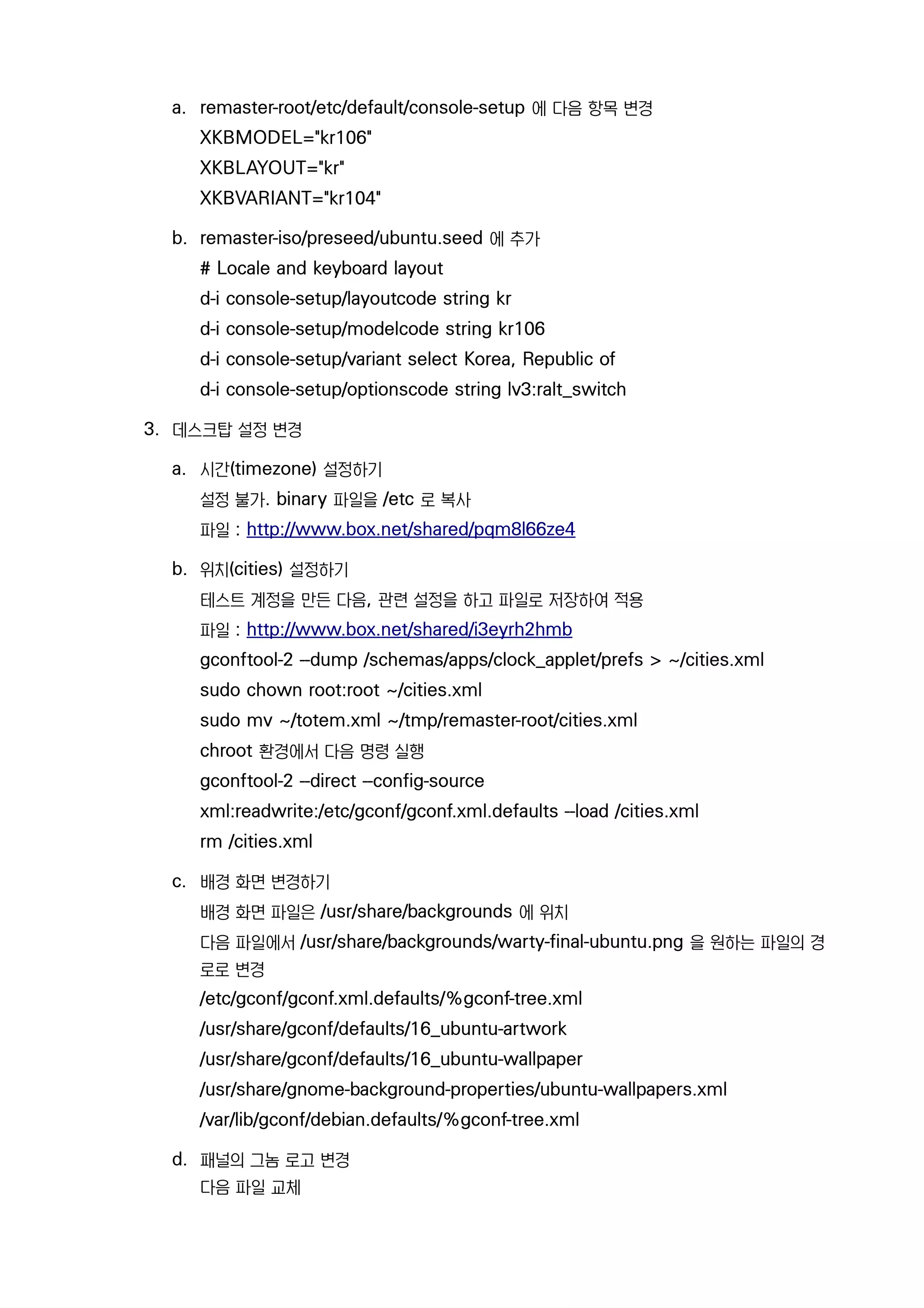 a. remaster-root/etc/default/console-setup 에 다음 항목 변경
XKBMODEL="kr106"
XKBLAYOUT="kr"
XKBVARIANT="kr104"
b. remaster-iso/preseed/ubuntu.seed 에 추가
# Locale and keyboard layout
d-i console-setup/layoutcode string kr
d-i console-setup/modelcode string kr106
d-i console-setup/variant select Korea, Republic of
d-i console-setup/optionscode string lv3:ralt_switch
3. 데스크탑 설정 변경
a. 시간(timezone) 설정하기
설정 불가. binary 파일을 /etc 로 복사
파일 : http://www.box.net/shared/pqm8l66ze4
b. 위치(cities) 설정하기
테스트 계정을 만든 다음, 관련 설정을 하고 파일로 저장하여 적용
파일 : http://www.box.net/shared/i3eyrh2hmb
gconftool-2 --dump /schemas/apps/clock_applet/prefs > ~/cities.xml
sudo chown root:root ~/cities.xml
sudo mv ~/totem.xml ~/tmp/remaster-root/cities.xml
chroot 환경에서 다음 명령 실행
gconftool-2 --direct --config-source
xml:readwrite:/etc/gconf/gconf.xml.defaults --load /cities.xml
rm /cities.xml
c. 배경 화면 변경하기
배경 화면 파일은 /usr/share/backgrounds 에 위치
다음 파일에서 /usr/share/backgrounds/warty-final-ubuntu.png 을 원하는 파일의 경
로로 변경
/etc/gconf/gconf.xml.defaults/%gconf-tree.xml
/usr/share/gconf/defaults/16_ubuntu-artwork
/usr/share/gconf/defaults/16_ubuntu-wallpaper
/usr/share/gnome-background-properties/ubuntu-wallpapers.xml
/var/lib/gconf/debian.defaults/%gconf-tree.xml
d. 패널의 그놈 로고 변경
다음 파일 교체
 