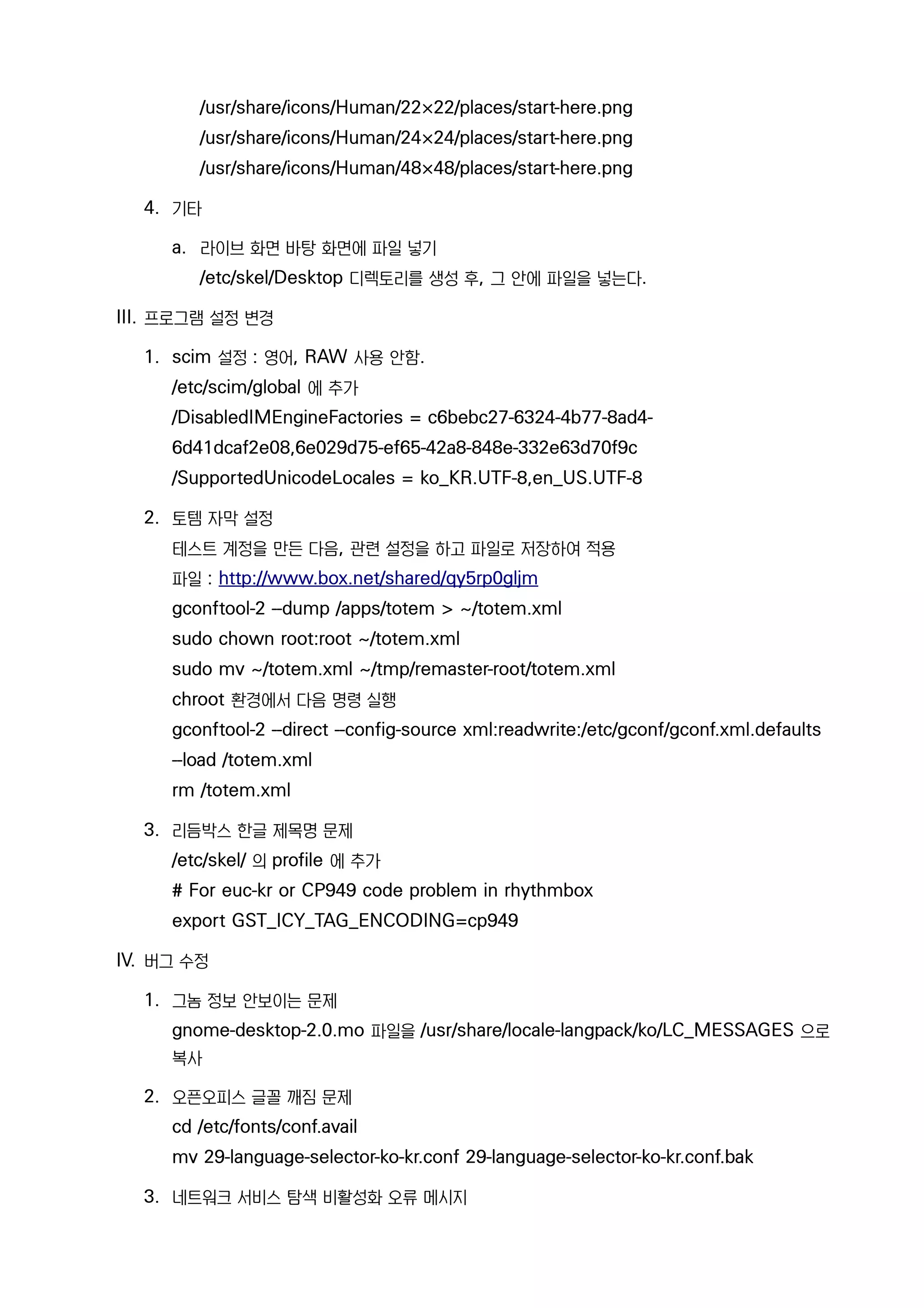 /usr/share/icons/Human/22×22/places/start-here.png
/usr/share/icons/Human/24×24/places/start-here.png
/usr/share/icons/Human/48×48/places/start-here.png
4. 기타
a. 라이브 화면 바탕 화면에 파일 넣기
/etc/skel/Desktop 디렉토리를 생성 후, 그 안에 파일을 넣는다.
III. 프로그램 설정 변경
1. scim 설정 : 영어, RAW 사용 안함.
/etc/scim/global 에 추가
/DisabledIMEngineFactories = c6bebc27-6324-4b77-8ad4-
6d41dcaf2e08,6e029d75-ef65-42a8-848e-332e63d70f9c
/SupportedUnicodeLocales = ko_KR.UTF-8,en_US.UTF-8
2. 토템 자막 설정
테스트 계정을 만든 다음, 관련 설정을 하고 파일로 저장하여 적용
파일 : http://www.box.net/shared/qy5rp0gljm
gconftool-2 --dump /apps/totem > ~/totem.xml
sudo chown root:root ~/totem.xml
sudo mv ~/totem.xml ~/tmp/remaster-root/totem.xml
chroot 환경에서 다음 명령 실행
gconftool-2 --direct --config-source xml:readwrite:/etc/gconf/gconf.xml.defaults
--load /totem.xml
rm /totem.xml
3. 리듬박스 한글 제목명 문제
/etc/skel/ 의 profile 에 추가
# For euc-kr or CP949 code problem in rhythmbox
export GST_ICY_TAG_ENCODING=cp949
IV. 버그 수정
1. 그놈 정보 안보이는 문제
gnome-desktop-2.0.mo 파일을 /usr/share/locale-langpack/ko/LC_MESSAGES 으로
복사
2. 오픈오피스 글꼴 깨짐 문제
cd /etc/fonts/conf.avail
mv 29-language-selector-ko-kr.conf 29-language-selector-ko-kr.conf.bak
3. 네트워크 서비스 탐색 비활성화 오류 메시지
 