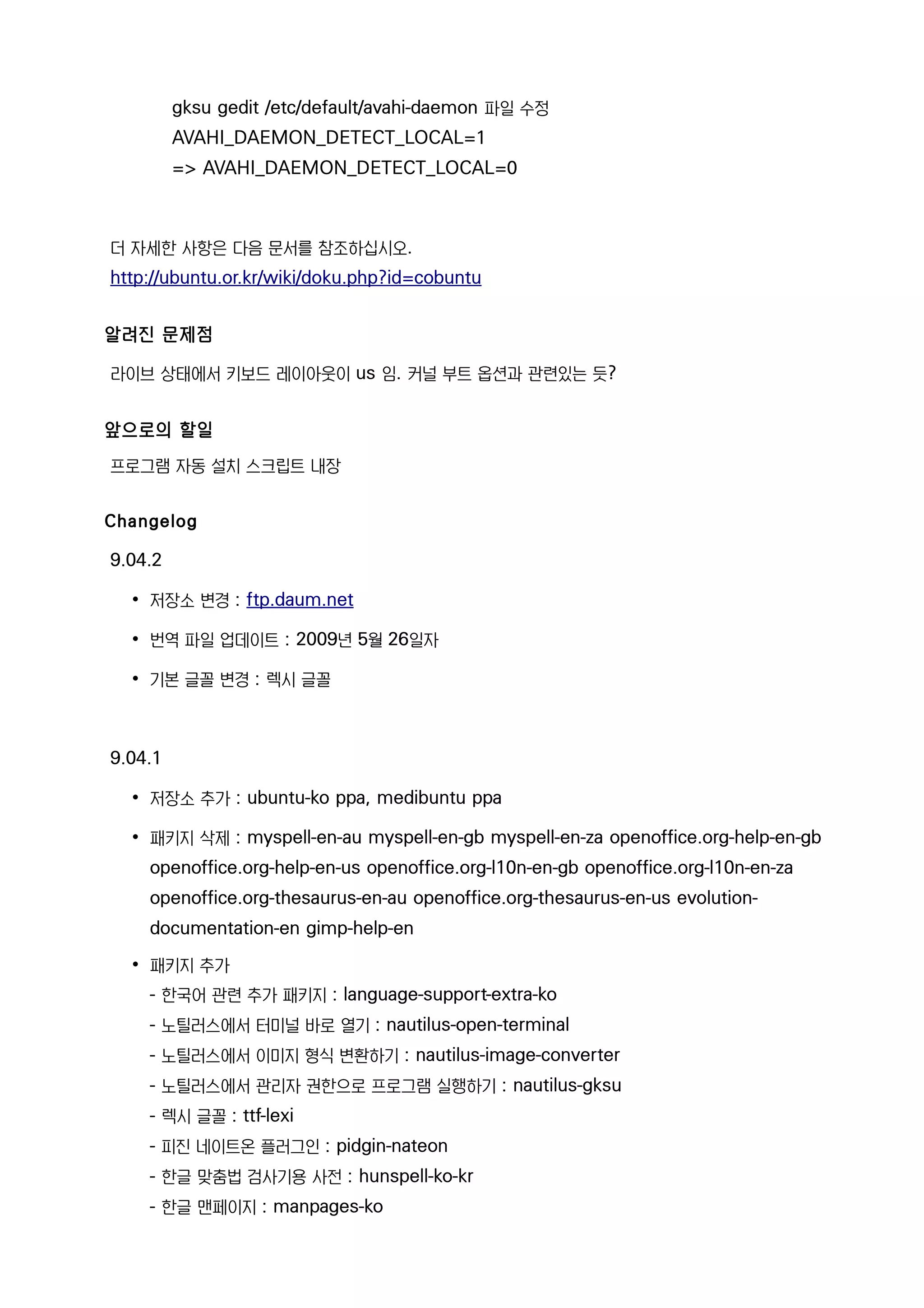 gksu gedit /etc/default/avahi-daemon 파일 수정
AVAHI_DAEMON_DETECT_LOCAL=1
=> AVAHI_DAEMON_DETECT_LOCAL=0
더 자세한 사항은 다음 문서를 참조하십시오.
http://ubuntu.or.kr/wiki/doku.php?id=cobuntu
알려진 문제점
라이브 상태에서 키보드 레이아웃이 us 임. 커널 부트 옵션과 관련있는 듯?
앞으로의 할일
프로그램 자동 설치 스크립트 내장
Changelog
9.04.2
• 저장소 변경 : ftp.daum.net
• 번역 파일 업데이트 : 2009년 5월 26일자
• 기본 글꼴 변경 : 렉시 글꼴
9.04.1
• 저장소 추가 : ubuntu-ko ppa, medibuntu ppa
• 패키지 삭제 : myspell-en-au myspell-en-gb myspell-en-za openoffice.org-help-en-gb
openoffice.org-help-en-us openoffice.org-l10n-en-gb openoffice.org-l10n-en-za
openoffice.org-thesaurus-en-au openoffice.org-thesaurus-en-us evolution-
documentation-en gimp-help-en
• 패키지 추가
- 한국어 관련 추가 패키지 : language-support-extra-ko
- 노틸러스에서 터미널 바로 열기 : nautilus-open-terminal
- 노틸러스에서 이미지 형식 변환하기 : nautilus-image-converter
- 노틸러스에서 관리자 권한으로 프로그램 실행하기 : nautilus-gksu
- 렉시 글꼴 : ttf-lexi
- 피진 네이트온 플러그인 : pidgin-nateon
- 한글 맞춤법 검사기용 사전 : hunspell-ko-kr
- 한글 맨페이지 : manpages-ko
 