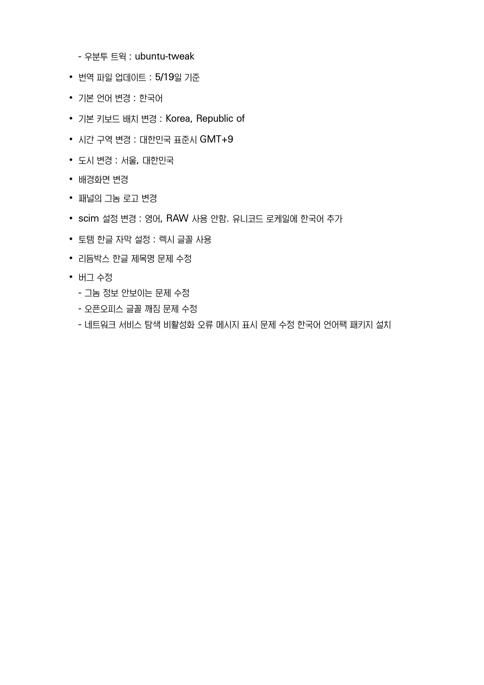 - 우분투 트윅 : ubuntu-tweak
• 번역 파일 업데이트 : 5/19일 기준
• 기본 언어 변경 : 한국어
• 기본 키보드 배치 변경 : Korea, Republic of
• 시간 구역 변경 : 대한민국 표준시 GMT+9
• 도시 변경 : 서울, 대한민국
• 배경화면 변경
• 패널의 그놈 로고 변경
• scim 설정 변경 : 영어, RAW 사용 안함. 유니코드 로케일에 한국어 추가
• 토템 한글 자막 설정 : 렉시 글꼴 사용
• 리듬박스 한글 제목명 문제 수정
• 버그 수정
- 그놈 정보 안보이는 문제 수정
- 오픈오피스 글꼴 깨짐 문제 수정
- 네트워크 서비스 탐색 비활성화 오류 메시지 표시 문제 수정 한국어 언어팩 패키지 설치
 