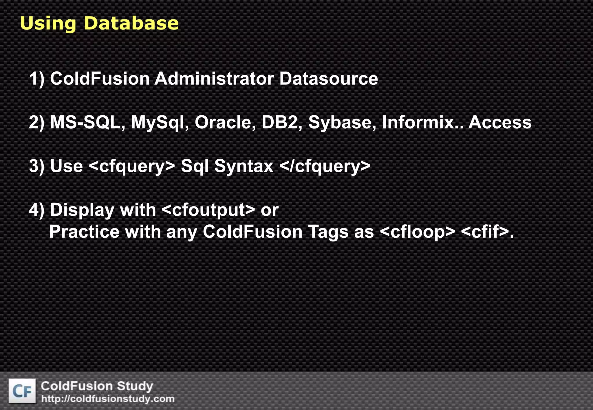 Using Database 1) ColdFusion Administrator Datasource2) MS-SQL, MySql, Oracle, DB2, Sybase, Informix.. Access3) Use &lt;cfquery&gt; Sql Syntax &lt;/cfquery&gt;4) Display with &lt;cfoutput&gt; or     Practice with any ColdFusion Tags as &lt;cfloop&gt; &lt;cfif&gt;.