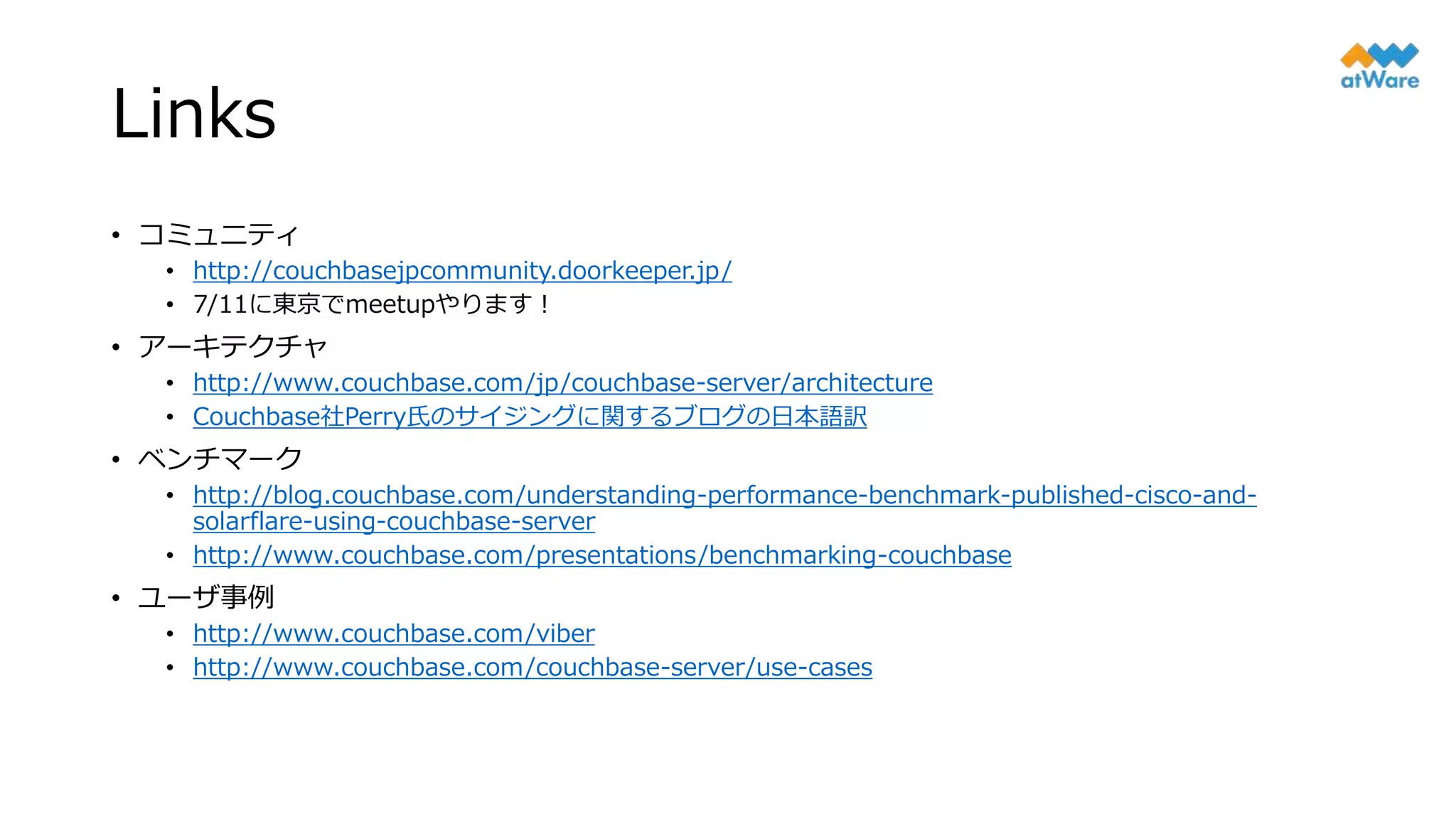 Links
• コミュニティ
• http://couchbasejpcommunity.doorkeeper.jp/
• 7/11に東京でmeetupやります！
• アーキテクチャ
• http://www.couchbase.com/jp/couchbase-server/architecture
• Couchbase社Perry氏のサイジングに関するブログの日本語訳
• ベンチマーク
• http://blog.couchbase.com/understanding-performance-benchmark-published-cisco-and-
solarflare-using-couchbase-server
• http://www.couchbase.com/presentations/benchmarking-couchbase
• ユーザ事例
• http://www.couchbase.com/viber
• http://www.couchbase.com/couchbase-server/use-cases
 