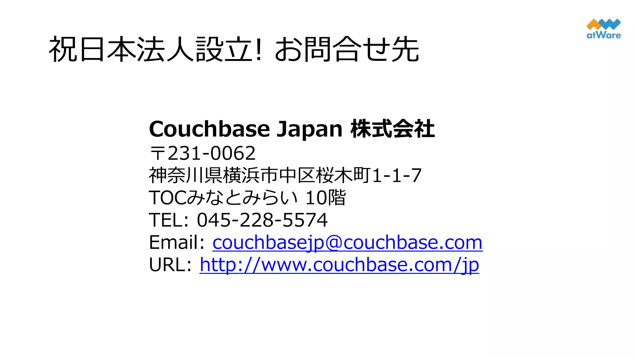 祝日本法人設立! お問合せ先
Couchbase Japan 株式会社
〒231-0062
神奈川県横浜市中区桜木町1-1-7
TOCみなとみらい 10階
TEL: 045-228-5574
Email: couchbasejp@couchbase.com
URL: http://www.couchbase.com/jp
 