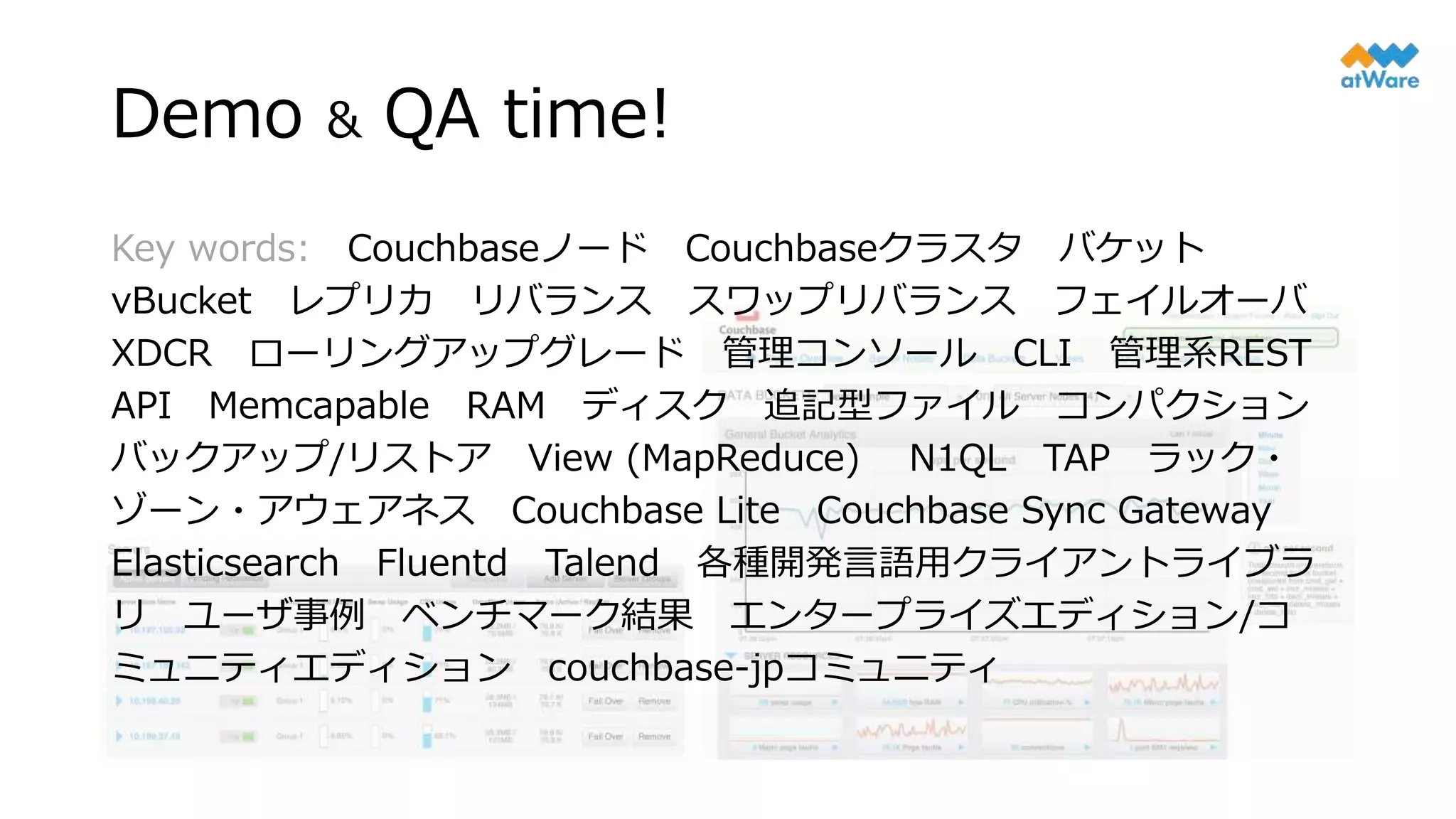 Demo & QA time!
Key words: Couchbaseノード Couchbaseクラスタ バケット
vBucket レプリカ リバランス スワップリバランス フェイルオーバ
XDCR ローリングアップグレード 管理コンソール CLI 管理系REST
API Memcapable RAM ディスク 追記型ファイル コンパクション
バックアップ/リストア View (MapReduce) N1QL TAP ラック・
ゾーン・アウェアネス Couchbase Lite Couchbase Sync Gateway
Elasticsearch Fluentd Talend 各種開発言語用クライアントライブラ
リ ユーザ事例 ベンチマーク結果 エンタープライズエディション/コ
ミュニティエディション couchbase-jpコミュニティ
 