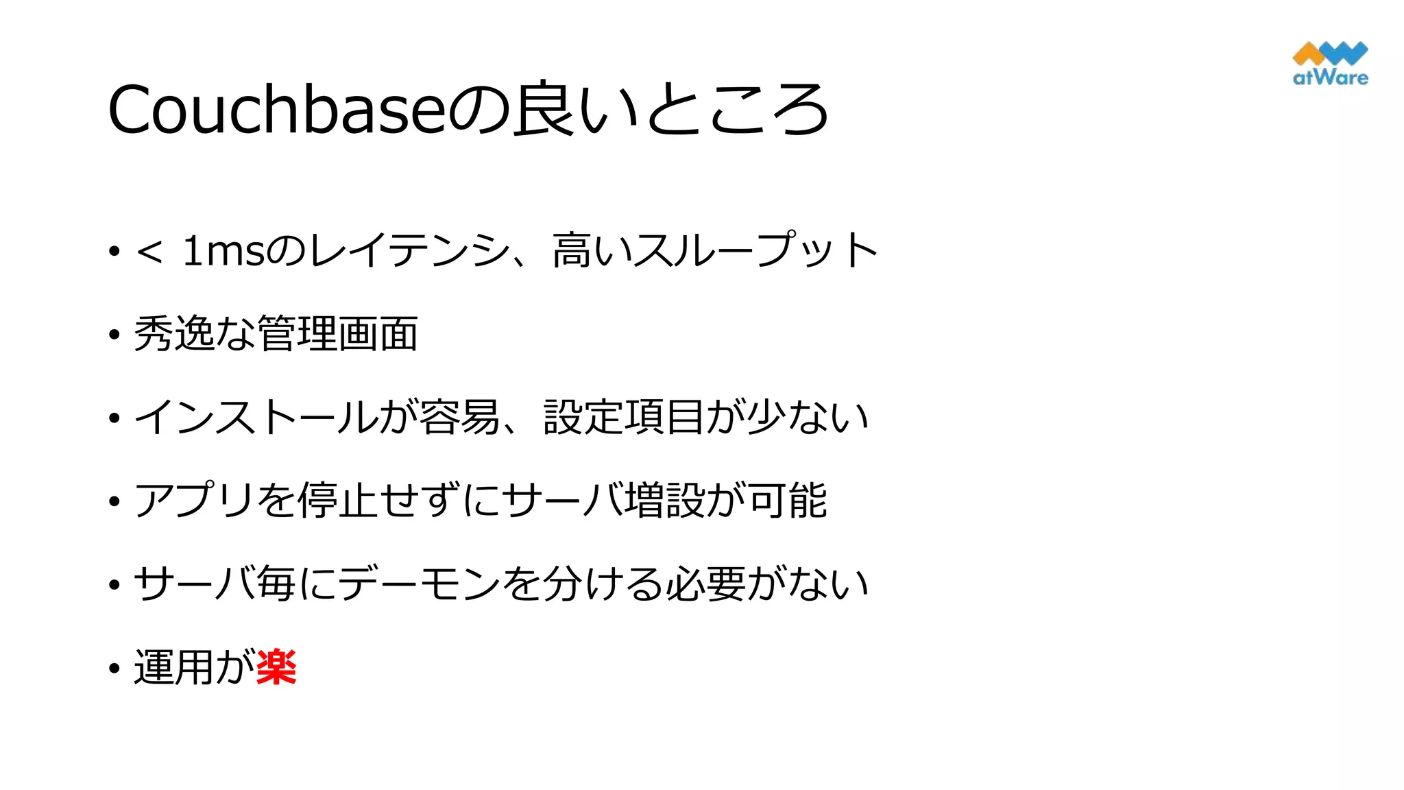 Couchbaseの良いところ
• < 1msのレイテンシ、高いスループット
• 秀逸な管理画面
• インストールが容易、設定項目が少ない
• アプリを停止せずにサーバ増設が可能
• サーバ毎にデーモンを分ける必要がない
• 運用が楽
 