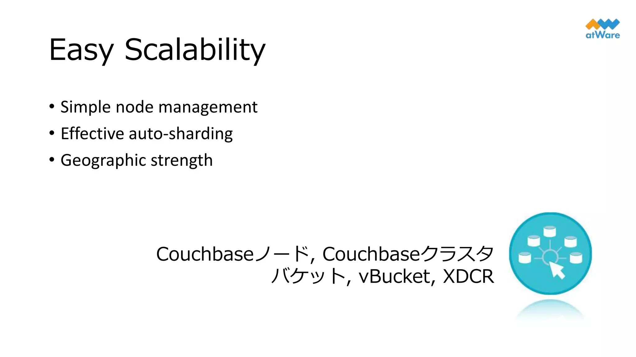 Easy Scalability
• Simple node management
• Effective auto-sharding
• Geographic strength
Couchbaseノード, Couchbaseクラスタ
バケット, vBucket, XDCR
 