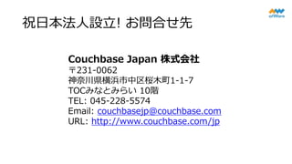 祝日本法人設立! お問合せ先
Couchbase Japan 株式会社
〒231-0062
神奈川県横浜市中区桜木町1-1-7
TOCみなとみらい 10階
TEL: 045-228-5574
Email: couchbasejp@couchbase.com
URL: http://www.couchbase.com/jp
 