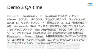 Demo & QA time!
Key words: Couchbaseノード Couchbaseクラスタ バケット
vBucket レプリカ リバランス スワップリバランス フェイルオーバ
XDCR ローリングアップグレード 管理コンソール CLI 管理系REST
API Memcapable RAM ディスク 追記型ファイル コンパクション
バックアップ/リストア View (MapReduce) N1QL TAP ラック・
ゾーン・アウェアネス Couchbase Lite Couchbase Sync Gateway
Elasticsearch Fluentd Talend 各種開発言語用クライアントライブラ
リ ユーザ事例 ベンチマーク結果 エンタープライズエディション/コ
ミュニティエディション couchbase-jpコミュニティ
 