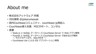 About me
• 株式会社アットウェア 所属
• 河村康爾 @ijokarumawak
• 国内Couhbaseコミュニティ、couchbase-jp発起人
• Couchbase導入支援、POCサポート、コンサル
• 著書
• Node.js と NoSQL データベース Couchbase Server で Web アプリ開発
• Fluentd と NoSQL データベース Couchbase Server で始めるログ解析
～ それでもやっぱり、SQLが好き ～
• Couchbase Lite による iOS アプリケーション開発
 