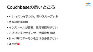 Couchbaseの良いところ
• < 1msのレイテンシ、高いスループット
• 秀逸な管理画面
• インストールが容易、設定項目が少ない
• アプリを停止せずにサーバ増設が可能
• サーバ毎にデーモンを分ける必要がない
• 運用が楽
 
