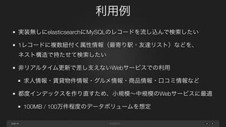 page
利用例
46
実装無しにelasticsearchにMySQLのレコードを流し込んで検索したい
1レコードに複数紐付く属性情報（最寄り駅・友達リスト）などを、
ネスト構造で持たせて検索したい
非リアルタイム更新で差し支えないWebサービスでの利用
求人情報・賃貸物件情報・グルメ情報・商品情報・口コミ情報など
都度インデックスを作り直すため、小規模∼中規模のWebサービスに最適
100MB / 100万件程度のデータボリュームを想定
 