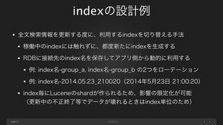 page
indexの設計例
47
全文検索情報を更新する度に、利用するindexを切り替える手法
稼働中のindexには触れずに、都度新たにindexを生成する
RDBに接続先のindex名を保存してアプリ側から動的に利用する
例: index名-group_a, index名-group_b の2つをローテーション
例: index名-2014.05.23_210020（2014年5月23日 21:00:20）
index毎にLuceneのshardが作られるため、影響の限定化が可能
（更新中の不正終了等でデータが壊れるときはindex単位のため）
 