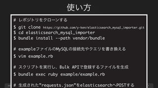 page
使い方
49
# レポジトリをクローンする
$ git clone https://github.com/y-ken/elasticsearch_mysql_importer.git
$ cd elasticsearch_mysql_importer
$ bundle install --path vendor/bundle
# exampleファイルのMySQLの接続先やクエリを書き換える
$ vim example.rb
# スクリプトを実行し、Bulk APIで登録するファイルを生成
$ bundle exec ruby example/example.rb
# 生成された”requests.json”をelasticsearchへPOSTする
 