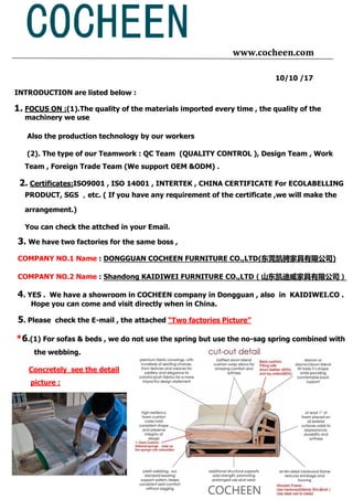 www.cocheen.com
10/10 /17
INTRODUCTION are listed below :
1. FOCUS ON :(1).The quality of the materials imported every time , the quality of the
machinery we use
Also the production technology by our workers
(2). The type of our Teamwork : QC Team (QUALITY CONTROL ), Design Team , Work
Team , Foreign Trade Team (We support OEM &ODM) .
2. Certificates:ISO9001 , ISO 14001 , INTERTEK , CHINA CERTIFICATE For ECOLABELLING
PRODUCT, SGS ，etc. ( If you have any requirement of the certificate ,we will make the
arrangement.)
You can check the attched in your Email.
3. We have two factories for the same boss ,
COMPANY NO.1 Name : DONGGUAN COCHEEN FURNITURE CO.,LTD(东莞凯骋家具有限公司)
COMPANY NO.2 Name : Shandong KAIDIWEI FURNITURE CO.,LTD（山东凯迪威家具有限公司）
4. YES . We have a showroom in COCHEEN company in Dongguan , also in KAIDIWEI.CO .
Hope you can come and visit directly when in China.
5. Please check the E-mail , the attached “Two factories Picture”
*6.(1) For sofas & beds , we do not use the spring but use the no-sag spring combined with
the webbing.
Concretely see the detail
picture :
 