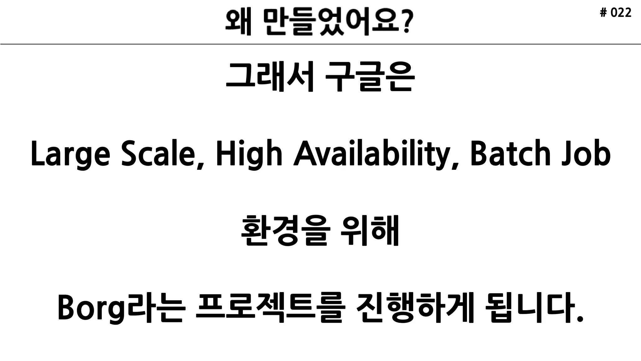 # 022
그래서 구글은
Large Scale, High Availability, Batch Job
환경을 위해
Borg라는 프로젝트를 진행하게 됩니다.
 