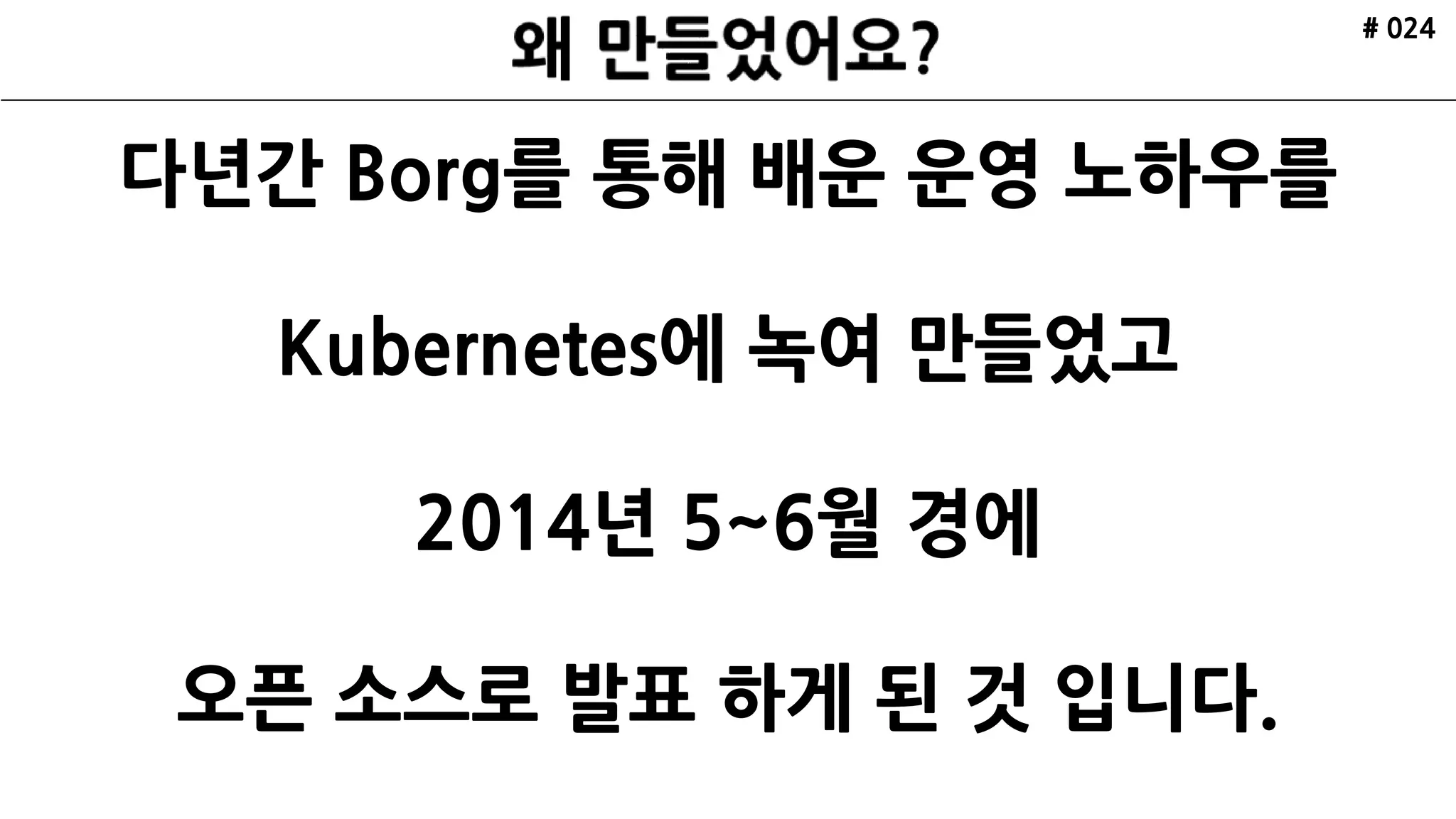 # 024
다년간 Borg를 통해 배운 운영 노하우를
Kubernetes에 녹여 만들었고
2014년 5~6월 경에
오픈 소스로 발표 하게 된 것 입니다.
 