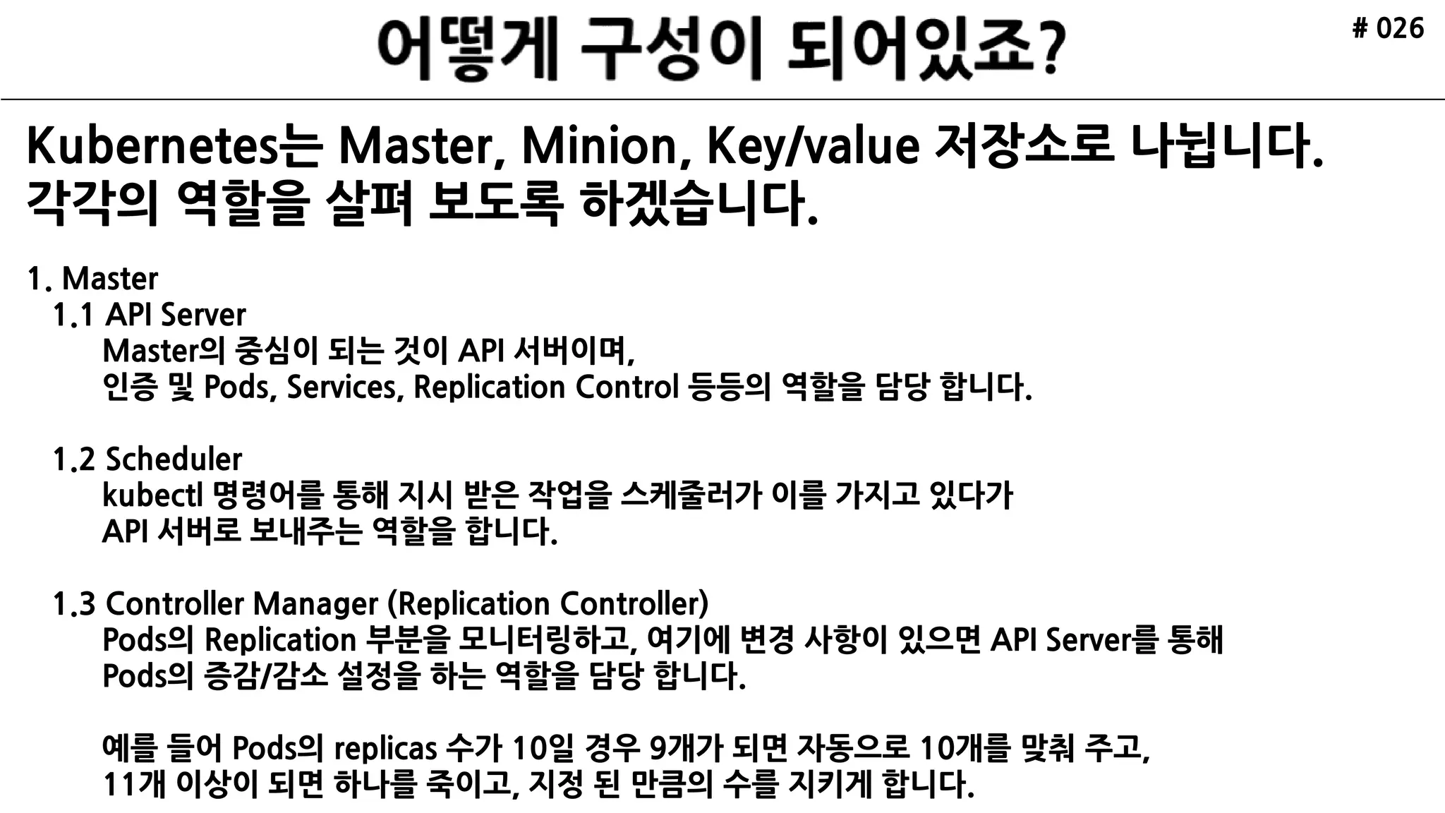 # 026
Kubernetes는 Master, Minion, Key/Value 저장소로 나뉩니다.
각각의 역할을 살펴 보도록 하겠습니다.
1. Master
1.1 API Server
Master의 중심이 되는 것이 API 서버이며,
인증 및 Pods, Services, Replication Control 등등의 역할을 담당 합니다.
1.2 Scheduler
kubectl 명령어를 통해 지시 받은 작업을 스케줄러가 이를 가지고 있다가
API 서버로 보내주는 역할을 합니다.
1.3 Controller Manager (Replication Controller)
Pods의 Replication 부분을 모니터링하고, 여기에 변경 사항이 있으면 API Server를 통해
Pods의 증감/감소 설정을 하는 역할을 담당 합니다.
예를 들어 Pods의 replicas 수가 10일 경우 9개가 되면 자동으로 10개를 맞춰 주고,
11개 이상이 되면 하나를 죽이고, 지정 된 만큼의 수를 지키게 합니다.
 