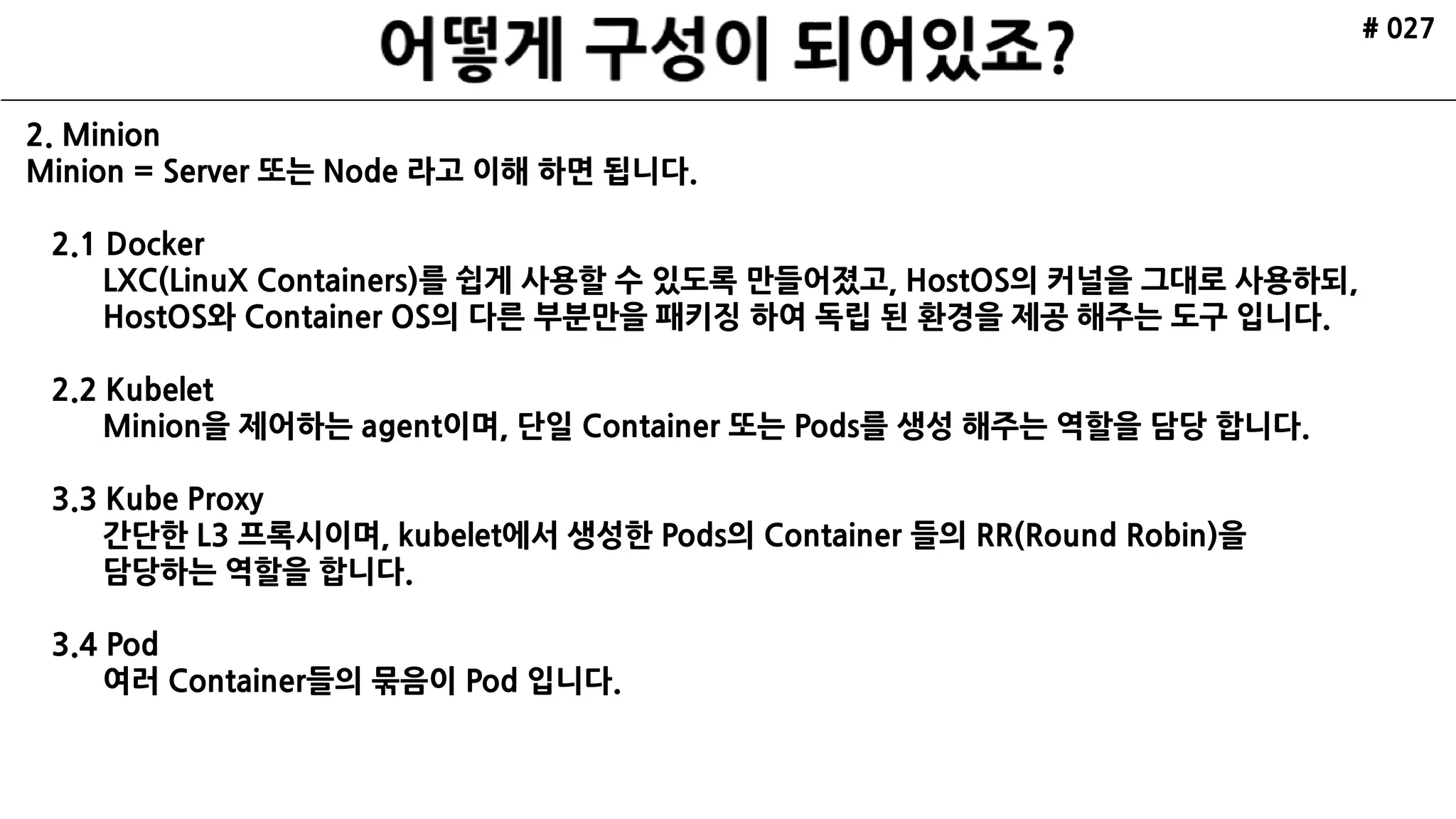 # 027
2. Minion
Minion = Server 또는 Node 라고 이해 하면 됩니다.
2.1 Docker
LXC(LinuX Containers)를 쉽게 사용할 수 있도록 만들어졌고, HostOS의 커널을 그대로 사용하되,
HostOS와 Container OS의 다른 부분만을 패키징 하여 독립 된 환경을 제공 해주는 도구 입니다.
2.2 Kubelet
Minion을 제어하는 agent이며, 단일 Container 또는 Pods를 생성 해주는 역할을 담당 합니다.
3.3 Kube Proxy
간단한 L3 프록시이며, kubelet에서 생성한 Pods의 Container 들의 RR(Round Robin)을
담당하는 역할을 합니다.
3.4 Pod
여러 Container들의 묶음이 Pod 입니다.
 
