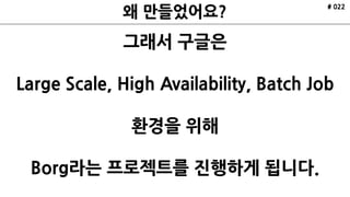 # 022
그래서 구글은
Large Scale, High Availability, Batch Job
환경을 위해
Borg라는 프로젝트를 진행하게 됩니다.
 