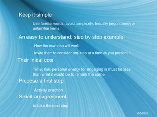 Keep it simple Use familiar words, avoid complexity, Industry jargon,trendy or  unfamiliar terms An easy to understand, step by step example How the new idea will work Invite them to consider one step at a time as you present it Their initial cost  Time, risk, personal energy for engaging in must be less  than what it would be to remain the same Propose a first step Activity or action Solicit an agreement  to take the next step 6/5/09-2 