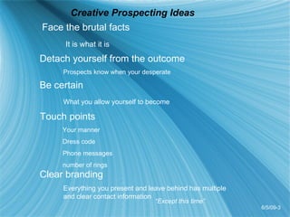 Creative Prospecting Ideas Face the brutal facts It is what it is Detach yourself from the outcome Prospects know when your desperate Be certain  What you allow yourself to become Touch points   Your manner   Dress code   Phone messages    number of rings Clear branding Everything you present and leave behind has multiple  and clear contact information 6/5/09-3 “ Except this time” 
